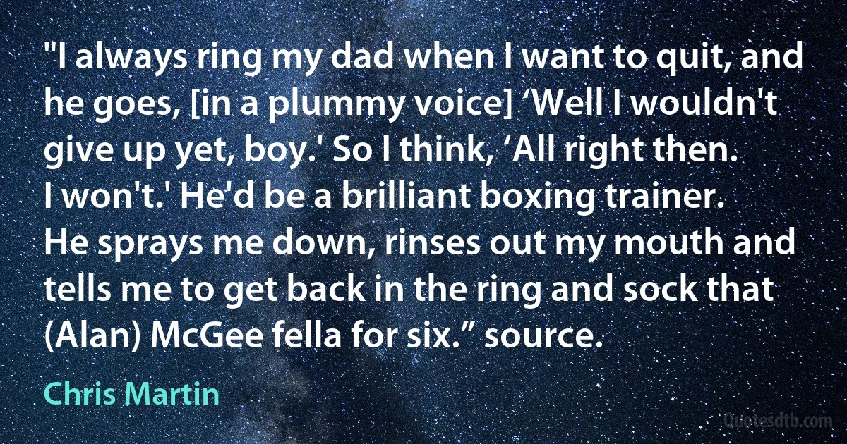 "I always ring my dad when I want to quit, and he goes, [in a plummy voice] ‘Well I wouldn't give up yet, boy.' So I think, ‘All right then. I won't.' He'd be a brilliant boxing trainer. He sprays me down, rinses out my mouth and tells me to get back in the ring and sock that (Alan) McGee fella for six.” source. (Chris Martin)