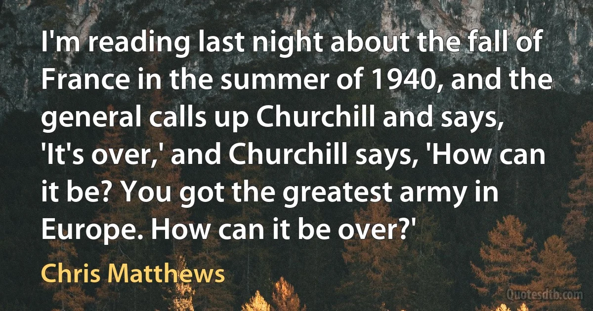 I'm reading last night about the fall of France in the summer of 1940, and the general calls up Churchill and says, 'It's over,' and Churchill says, 'How can it be? You got the greatest army in Europe. How can it be over?' (Chris Matthews)