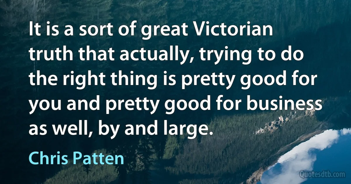 It is a sort of great Victorian truth that actually, trying to do the right thing is pretty good for you and pretty good for business as well, by and large. (Chris Patten)