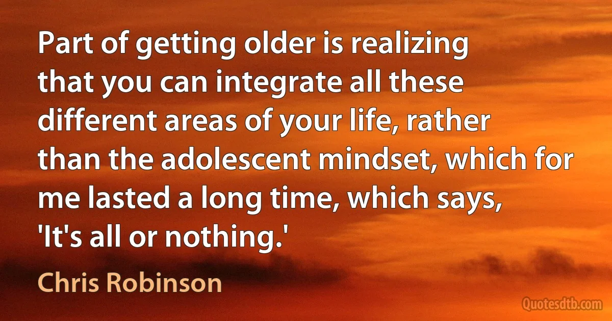 Part of getting older is realizing that you can integrate all these different areas of your life, rather than the adolescent mindset, which for me lasted a long time, which says, 'It's all or nothing.' (Chris Robinson)