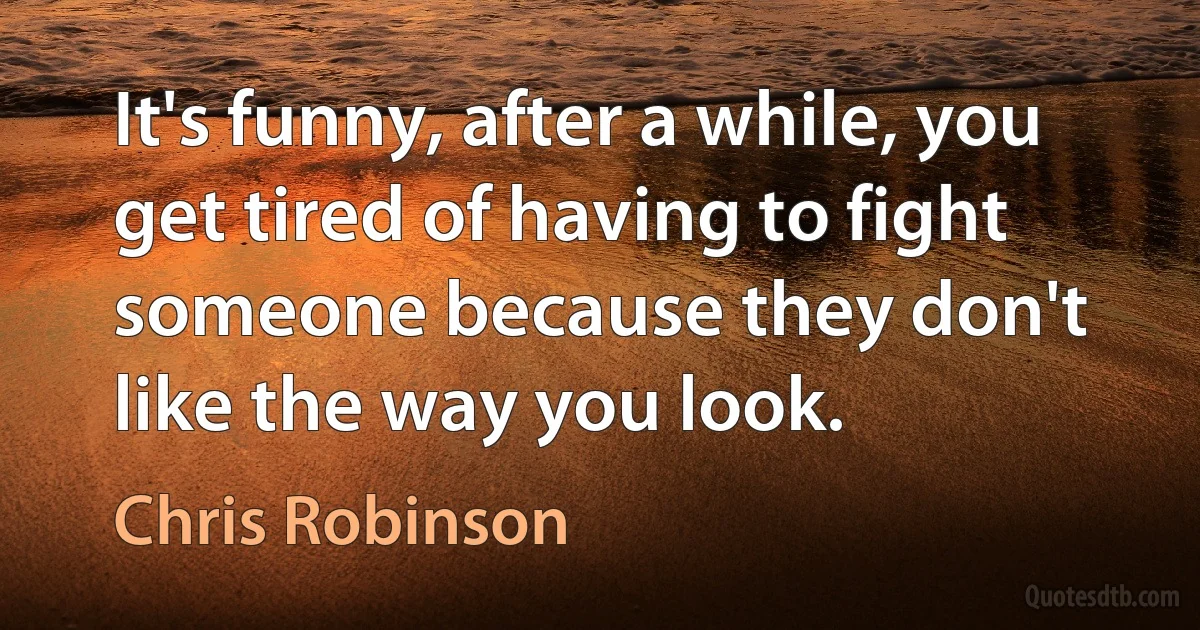 It's funny, after a while, you get tired of having to fight someone because they don't like the way you look. (Chris Robinson)