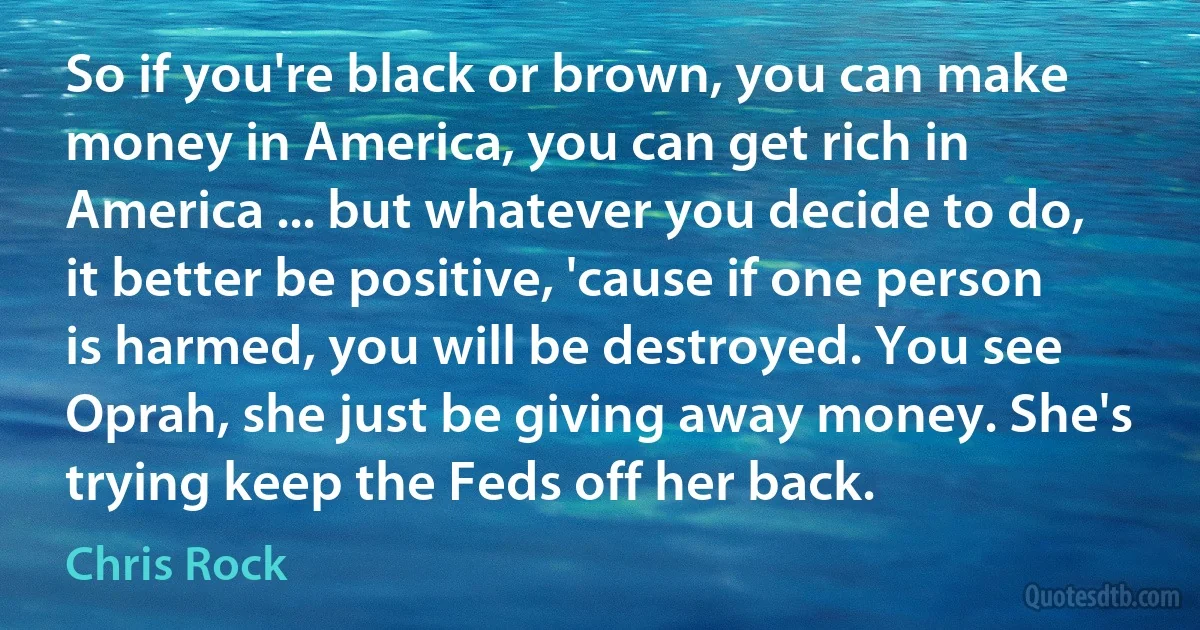 So if you're black or brown, you can make money in America, you can get rich in America ... but whatever you decide to do, it better be positive, 'cause if one person is harmed, you will be destroyed. You see Oprah, she just be giving away money. She's trying keep the Feds off her back. (Chris Rock)