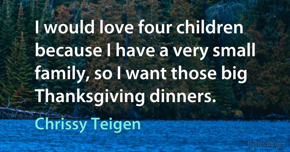 I would love four children because I have a very small family, so I want those big Thanksgiving dinners. (Chrissy Teigen)