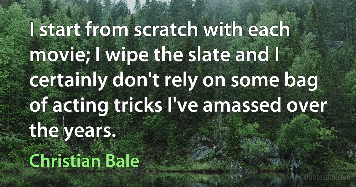 I start from scratch with each movie; I wipe the slate and I certainly don't rely on some bag of acting tricks I've amassed over the years. (Christian Bale)