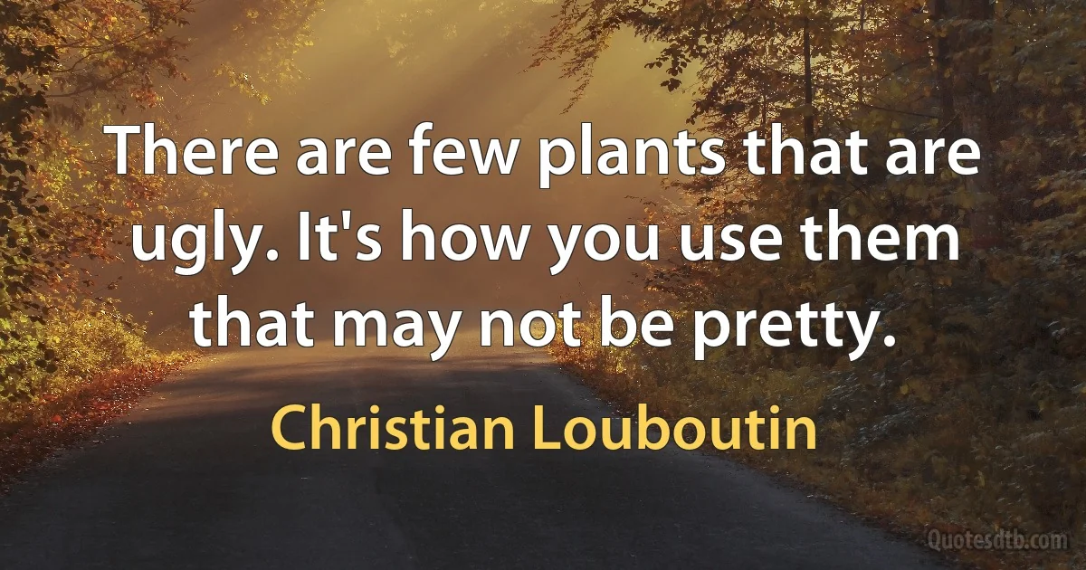 There are few plants that are ugly. It's how you use them that may not be pretty. (Christian Louboutin)