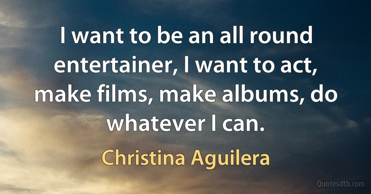 I want to be an all round entertainer, I want to act, make films, make albums, do whatever I can. (Christina Aguilera)