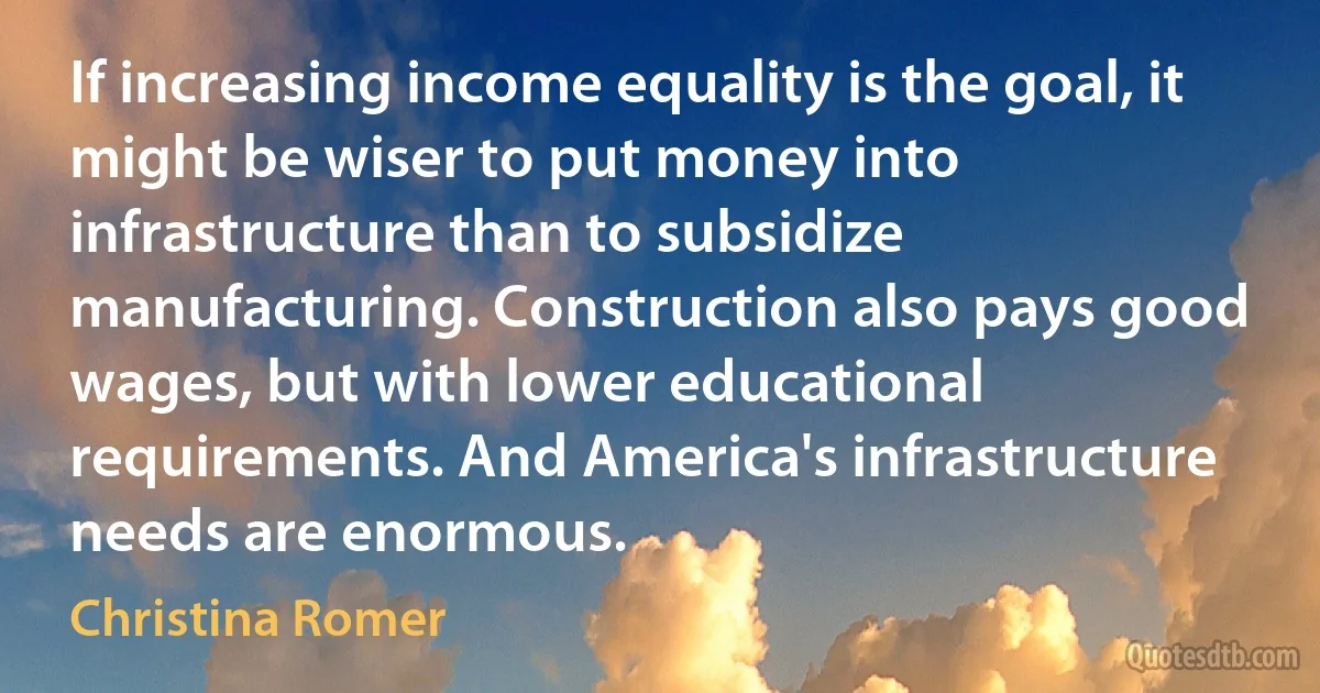 If increasing income equality is the goal, it might be wiser to put money into infrastructure than to subsidize manufacturing. Construction also pays good wages, but with lower educational requirements. And America's infrastructure needs are enormous. (Christina Romer)