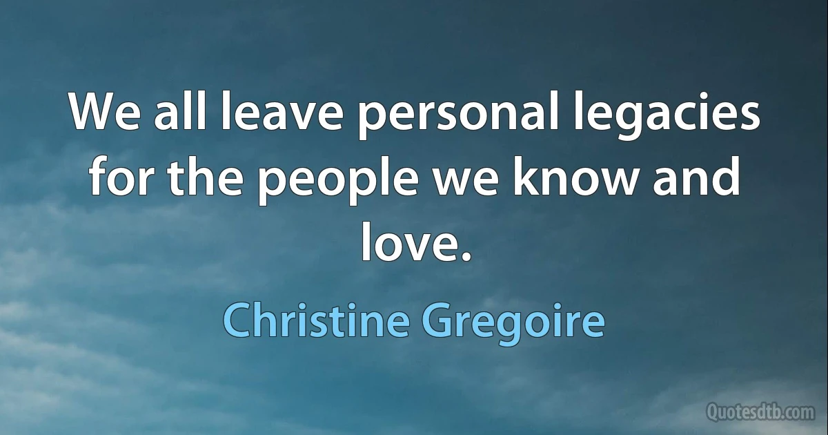 We all leave personal legacies for the people we know and love. (Christine Gregoire)