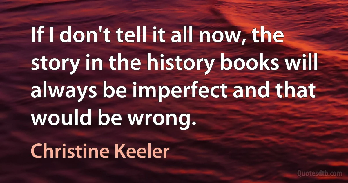 If I don't tell it all now, the story in the history books will always be imperfect and that would be wrong. (Christine Keeler)