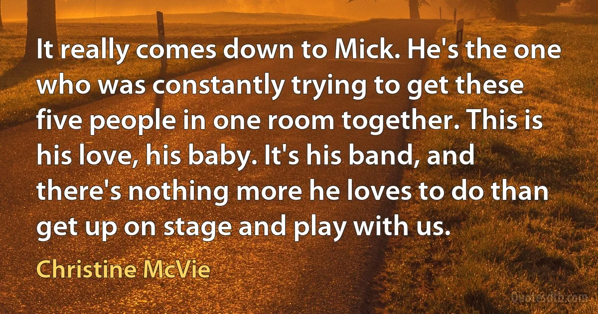 It really comes down to Mick. He's the one who was constantly trying to get these five people in one room together. This is his love, his baby. It's his band, and there's nothing more he loves to do than get up on stage and play with us. (Christine McVie)