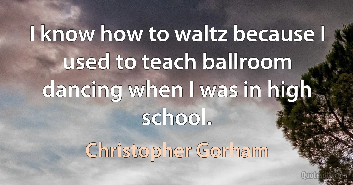 I know how to waltz because I used to teach ballroom dancing when I was in high school. (Christopher Gorham)