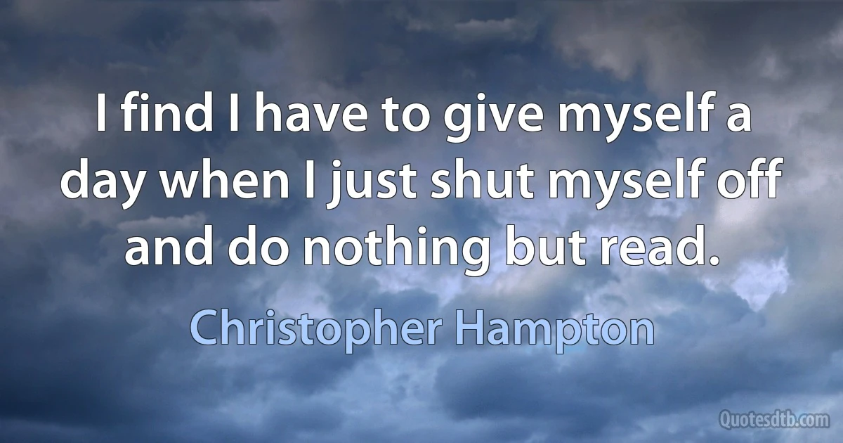 I find I have to give myself a day when I just shut myself off and do nothing but read. (Christopher Hampton)