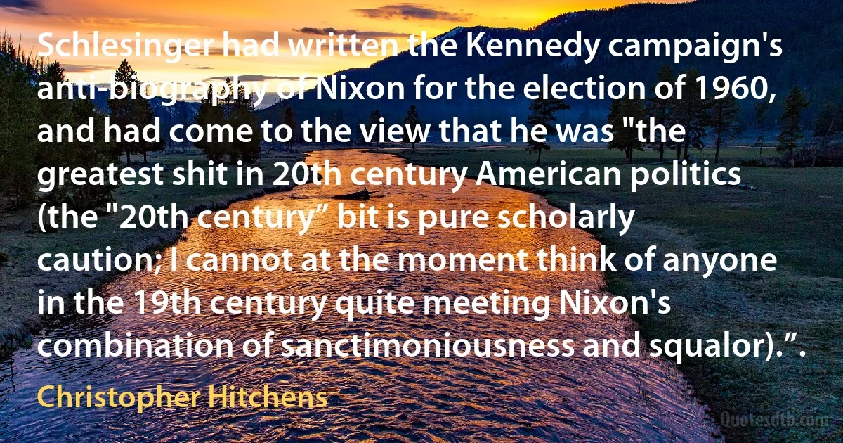 Schlesinger had written the Kennedy campaign's anti-biography of Nixon for the election of 1960, and had come to the view that he was "the greatest shit in 20th century American politics (the "20th century” bit is pure scholarly caution; I cannot at the moment think of anyone in the 19th century quite meeting Nixon's combination of sanctimoniousness and squalor).”. (Christopher Hitchens)