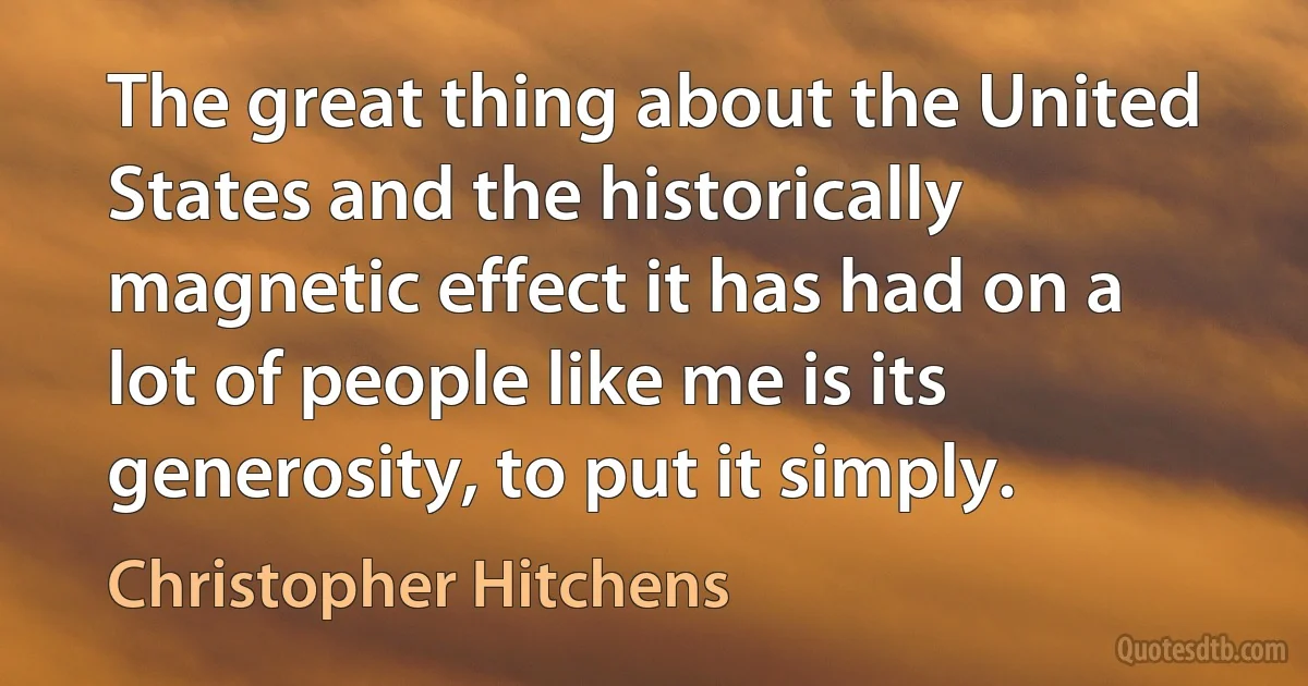 The great thing about the United States and the historically magnetic effect it has had on a lot of people like me is its generosity, to put it simply. (Christopher Hitchens)