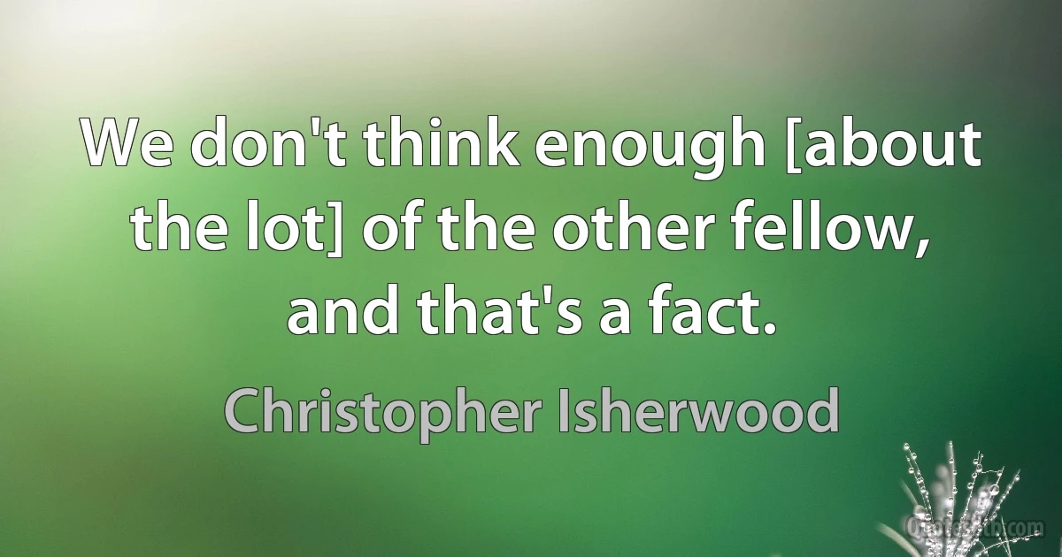 We don't think enough [about the lot] of the other fellow, and that's a fact. (Christopher Isherwood)