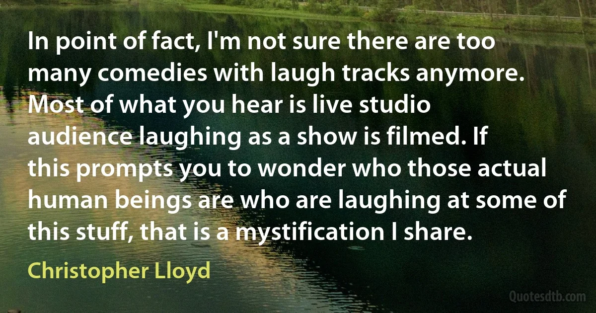 In point of fact, I'm not sure there are too many comedies with laugh tracks anymore. Most of what you hear is live studio audience laughing as a show is filmed. If this prompts you to wonder who those actual human beings are who are laughing at some of this stuff, that is a mystification I share. (Christopher Lloyd)