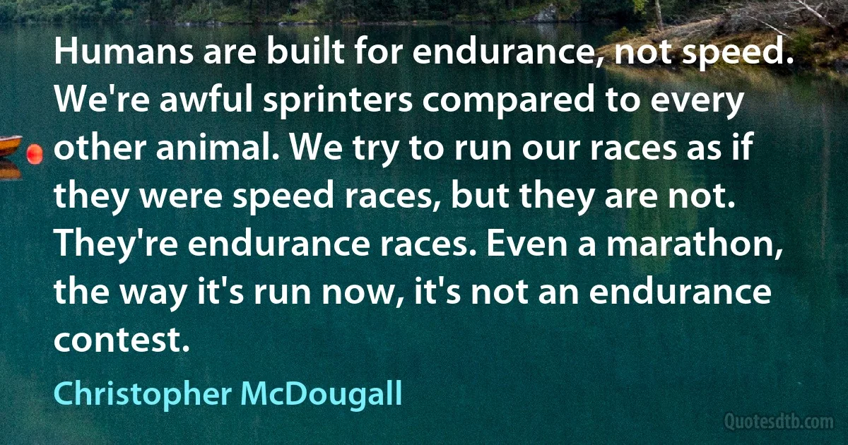 Humans are built for endurance, not speed. We're awful sprinters compared to every other animal. We try to run our races as if they were speed races, but they are not. They're endurance races. Even a marathon, the way it's run now, it's not an endurance contest. (Christopher McDougall)