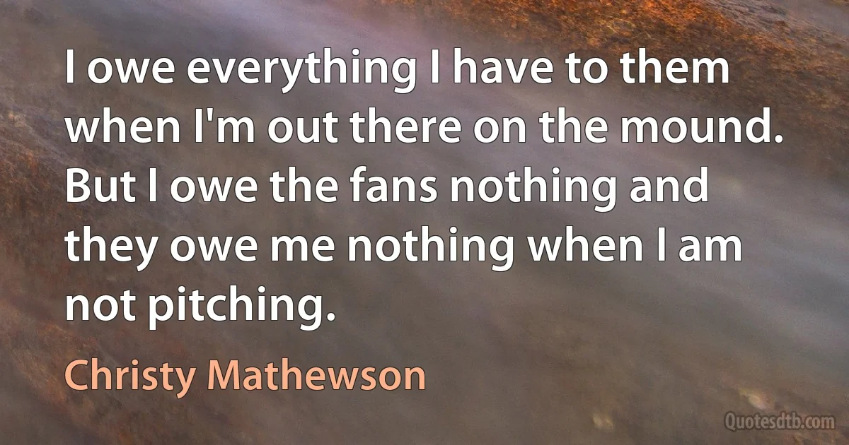 I owe everything I have to them when I'm out there on the mound. But I owe the fans nothing and they owe me nothing when I am not pitching. (Christy Mathewson)