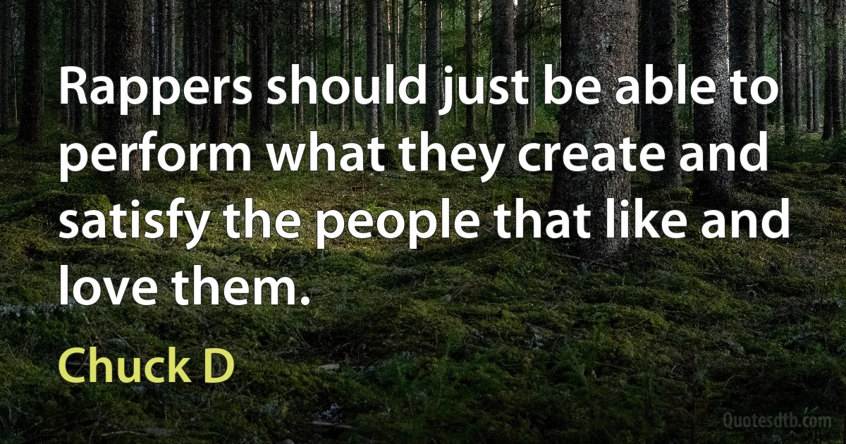 Rappers should just be able to perform what they create and satisfy the people that like and love them. (Chuck D)