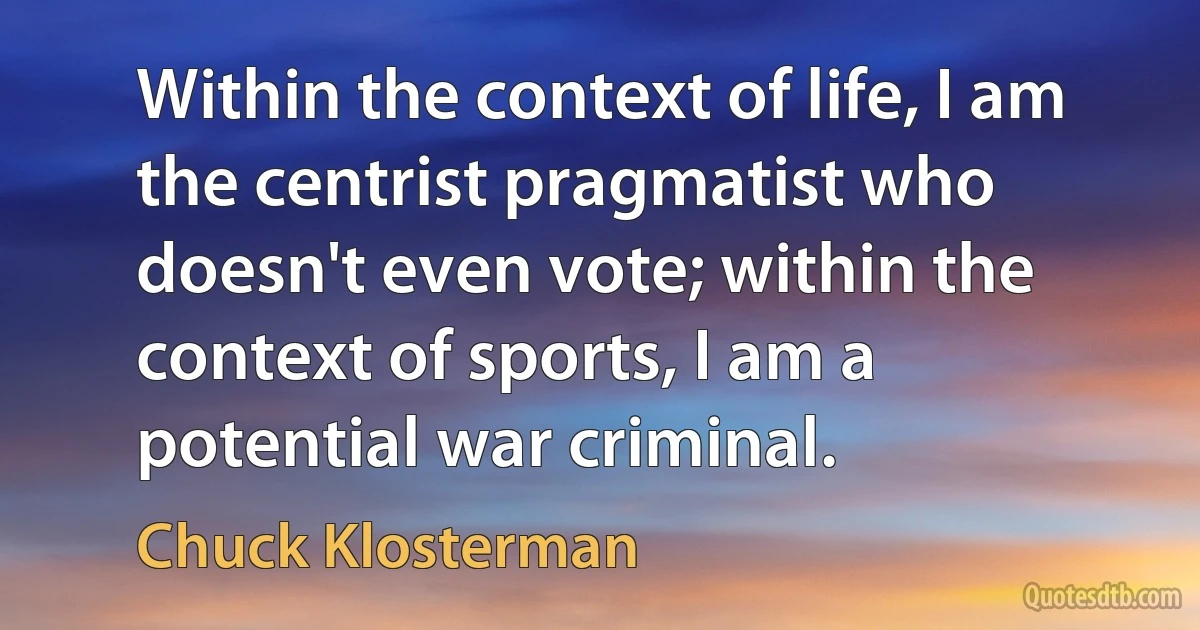 Within the context of life, I am the centrist pragmatist who doesn't even vote; within the context of sports, I am a potential war criminal. (Chuck Klosterman)