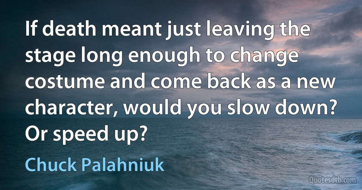 If death meant just leaving the stage long enough to change costume and come back as a new character, would you slow down? Or speed up? (Chuck Palahniuk)