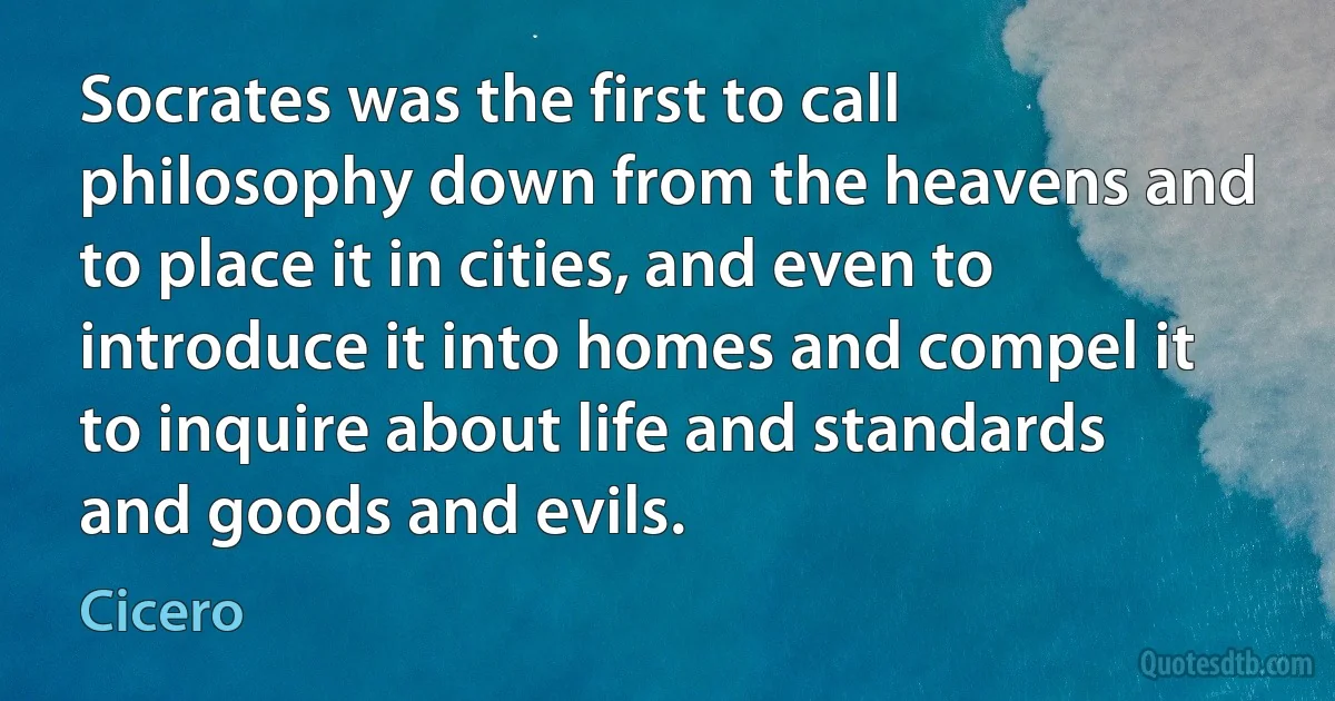 Socrates was the first to call philosophy down from the heavens and to place it in cities, and even to introduce it into homes and compel it to inquire about life and standards and goods and evils. (Cicero)