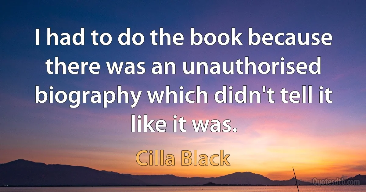 I had to do the book because there was an unauthorised biography which didn't tell it like it was. (Cilla Black)