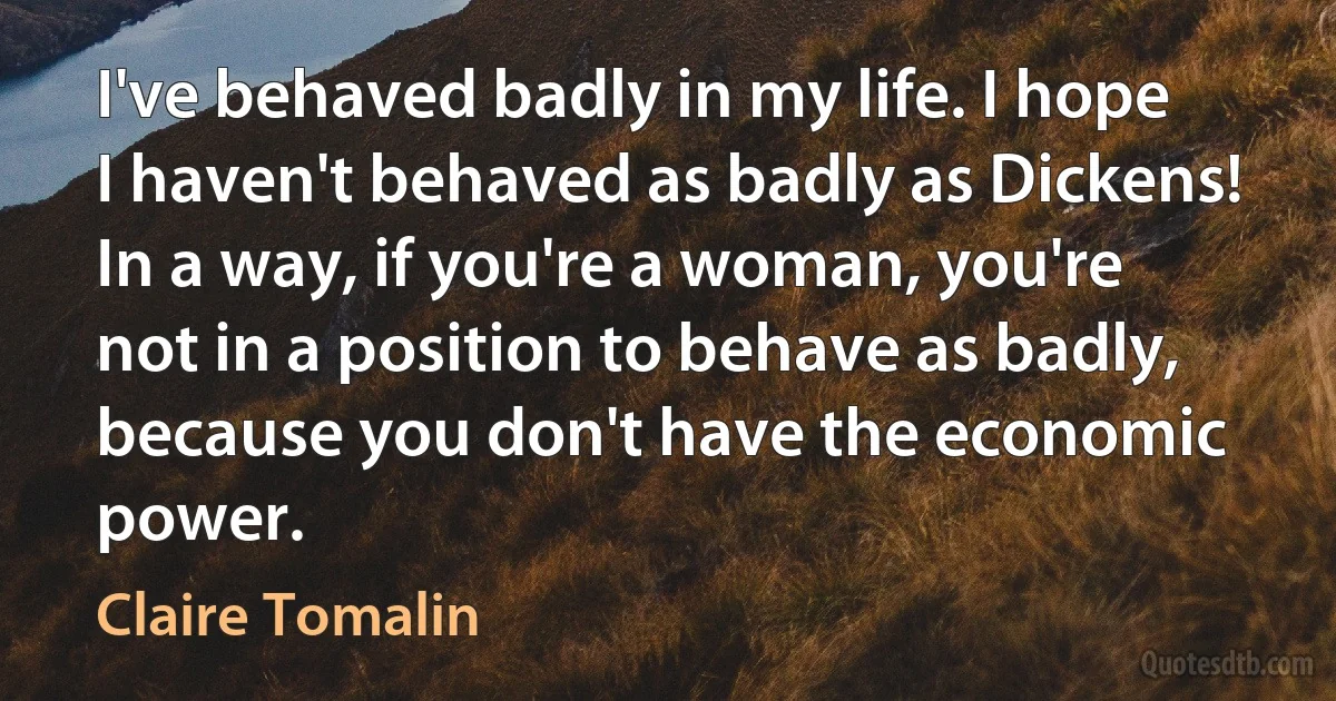 I've behaved badly in my life. I hope I haven't behaved as badly as Dickens! In a way, if you're a woman, you're not in a position to behave as badly, because you don't have the economic power. (Claire Tomalin)