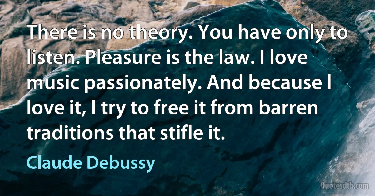 There is no theory. You have only to listen. Pleasure is the law. I love music passionately. And because l love it, I try to free it from barren traditions that stifle it. (Claude Debussy)