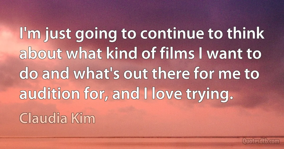 I'm just going to continue to think about what kind of films I want to do and what's out there for me to audition for, and I love trying. (Claudia Kim)