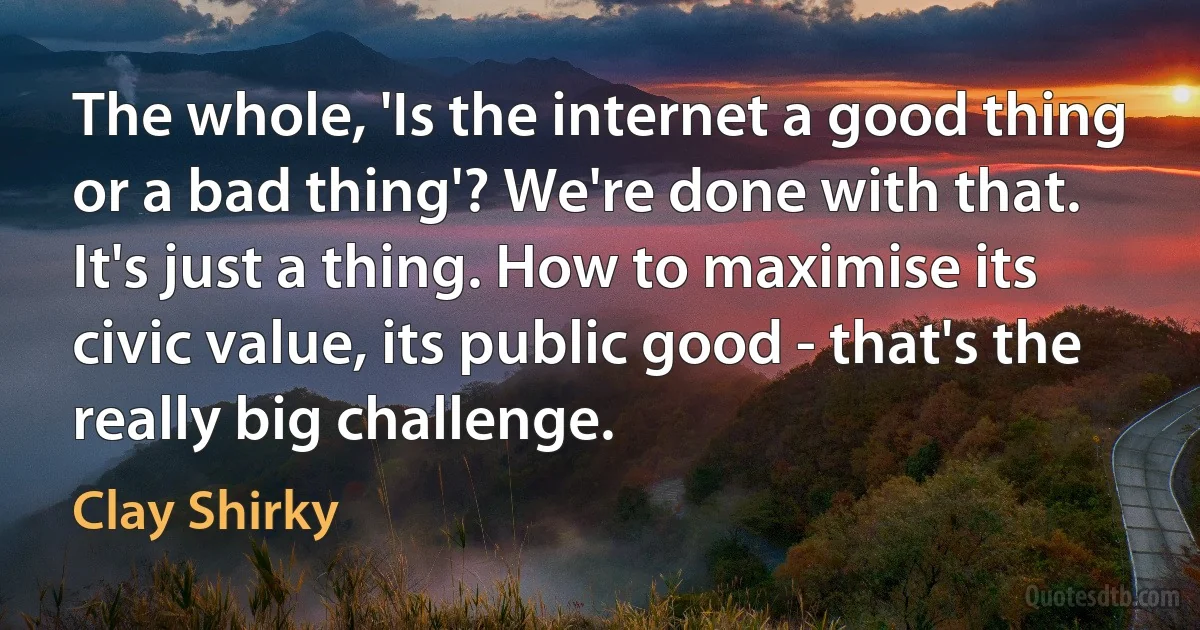 The whole, 'Is the internet a good thing or a bad thing'? We're done with that. It's just a thing. How to maximise its civic value, its public good - that's the really big challenge. (Clay Shirky)