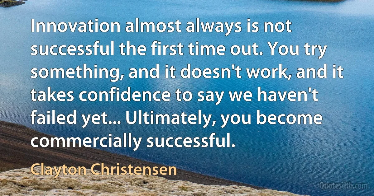 Innovation almost always is not successful the first time out. You try something, and it doesn't work, and it takes confidence to say we haven't failed yet... Ultimately, you become commercially successful. (Clayton Christensen)