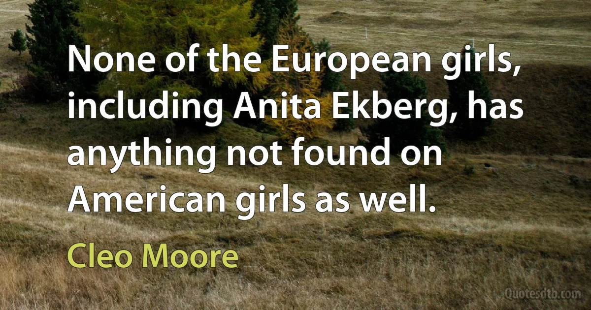 None of the European girls, including Anita Ekberg, has anything not found on American girls as well. (Cleo Moore)