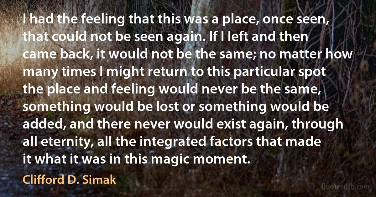 I had the feeling that this was a place, once seen, that could not be seen again. If I left and then came back, it would not be the same; no matter how many times I might return to this particular spot the place and feeling would never be the same, something would be lost or something would be added, and there never would exist again, through all eternity, all the integrated factors that made it what it was in this magic moment. (Clifford D. Simak)