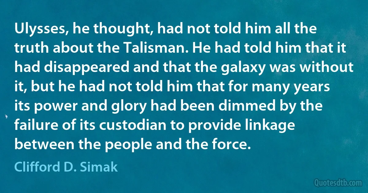 Ulysses, he thought, had not told him all the truth about the Talisman. He had told him that it had disappeared and that the galaxy was without it, but he had not told him that for many years its power and glory had been dimmed by the failure of its custodian to provide linkage between the people and the force. (Clifford D. Simak)