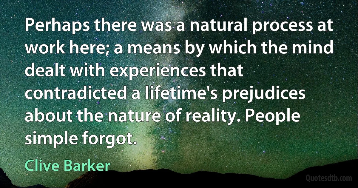 Perhaps there was a natural process at work here; a means by which the mind dealt with experiences that contradicted a lifetime's prejudices about the nature of reality. People simple forgot. (Clive Barker)