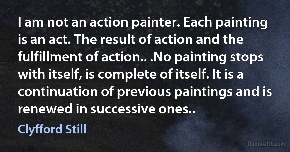 I am not an action painter. Each painting is an act. The result of action and the fulfillment of action.. .No painting stops with itself, is complete of itself. It is a continuation of previous paintings and is renewed in successive ones.. (Clyfford Still)