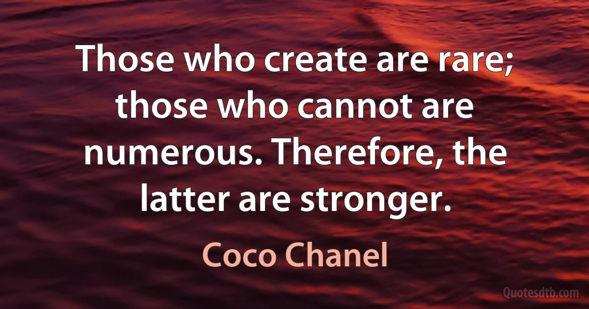 Those who create are rare; those who cannot are numerous. Therefore, the latter are stronger. (Coco Chanel)