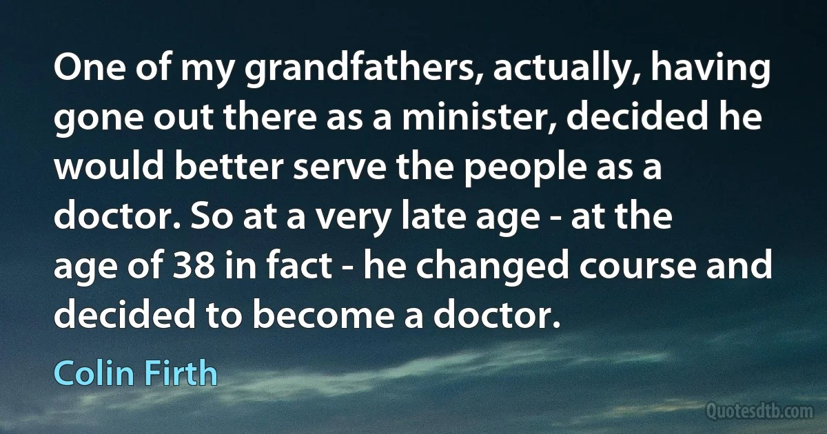 One of my grandfathers, actually, having gone out there as a minister, decided he would better serve the people as a doctor. So at a very late age - at the age of 38 in fact - he changed course and decided to become a doctor. (Colin Firth)