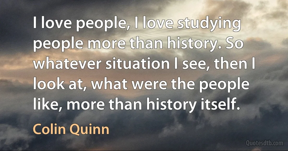 I love people, I love studying people more than history. So whatever situation I see, then I look at, what were the people like, more than history itself. (Colin Quinn)