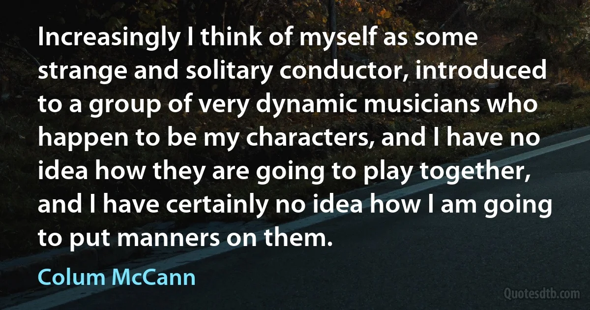 Increasingly I think of myself as some strange and solitary conductor, introduced to a group of very dynamic musicians who happen to be my characters, and I have no idea how they are going to play together, and I have certainly no idea how I am going to put manners on them. (Colum McCann)