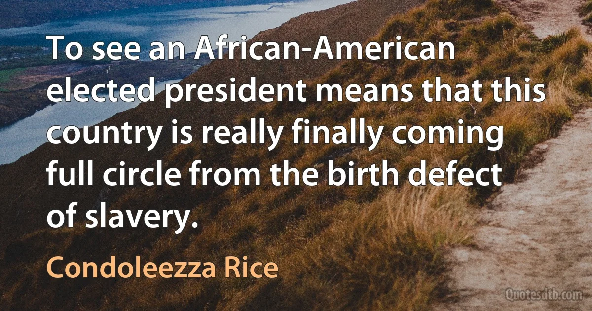 To see an African-American elected president means that this country is really finally coming full circle from the birth defect of slavery. (Condoleezza Rice)