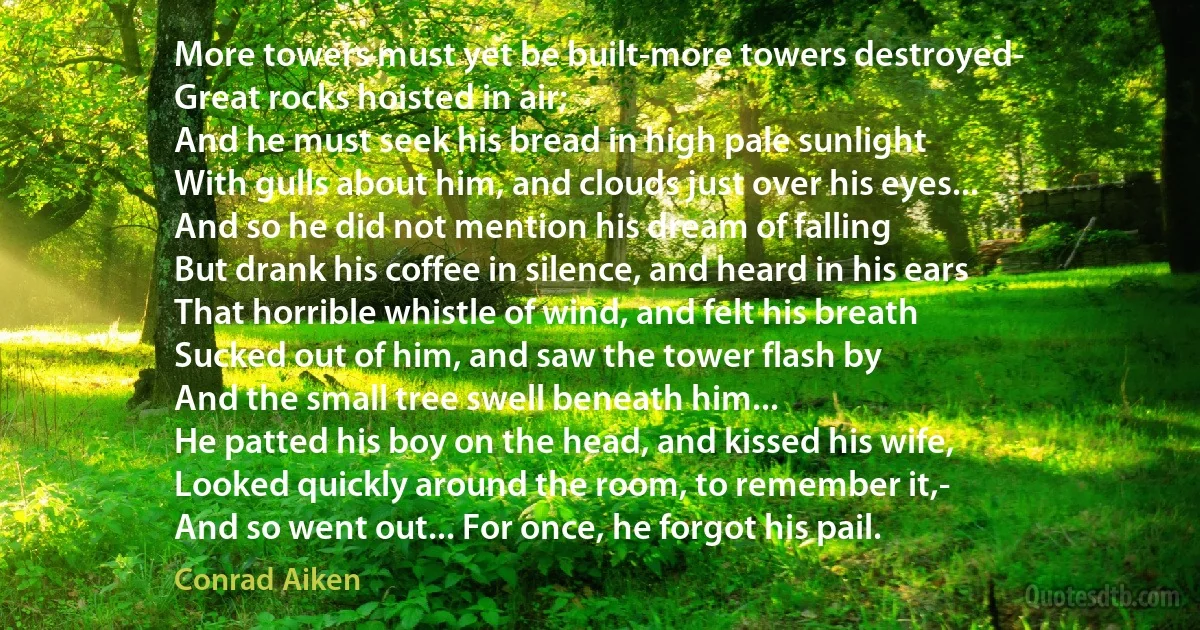 More towers must yet be built-more towers destroyed-
Great rocks hoisted in air;
And he must seek his bread in high pale sunlight
With gulls about him, and clouds just over his eyes...
And so he did not mention his dream of falling
But drank his coffee in silence, and heard in his ears
That horrible whistle of wind, and felt his breath
Sucked out of him, and saw the tower flash by
And the small tree swell beneath him...
He patted his boy on the head, and kissed his wife,
Looked quickly around the room, to remember it,-
And so went out... For once, he forgot his pail. (Conrad Aiken)