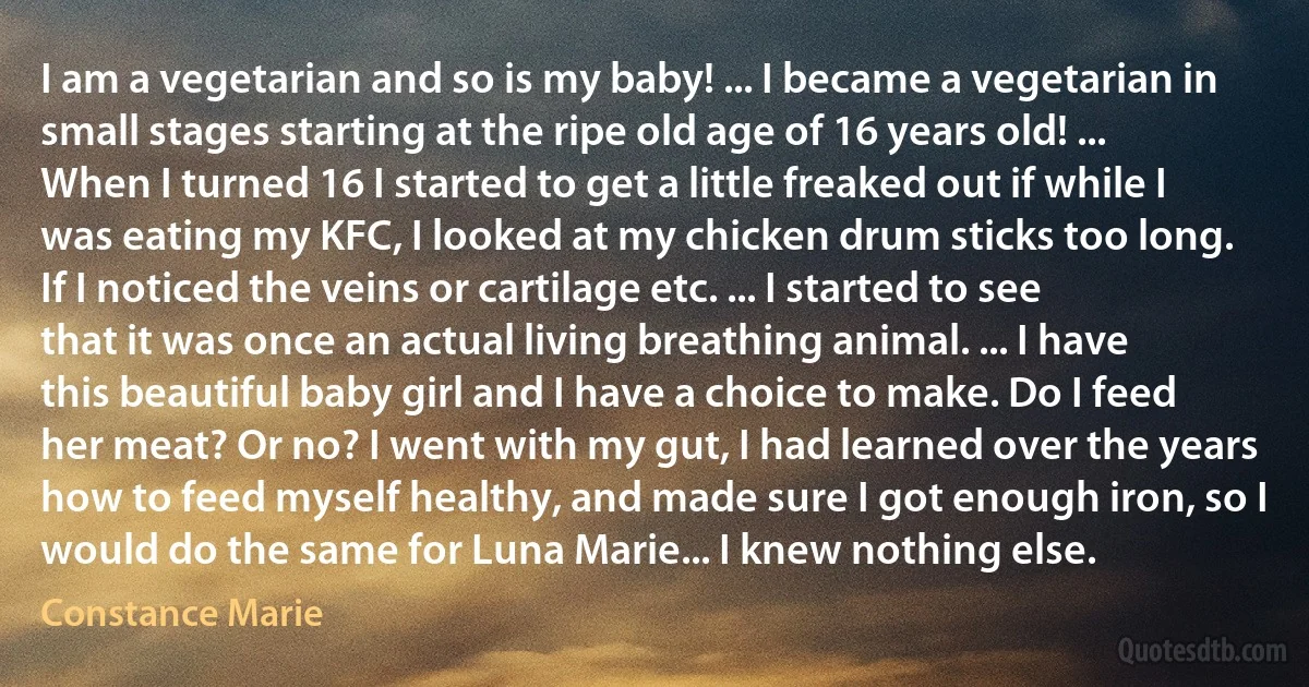 I am a vegetarian and so is my baby! ... I became a vegetarian in small stages starting at the ripe old age of 16 years old! ... When I turned 16 I started to get a little freaked out if while I was eating my KFC, I looked at my chicken drum sticks too long. If I noticed the veins or cartilage etc. ... I started to see that it was once an actual living breathing animal. ... I have this beautiful baby girl and I have a choice to make. Do I feed her meat? Or no? I went with my gut, I had learned over the years how to feed myself healthy, and made sure I got enough iron, so I would do the same for Luna Marie... I knew nothing else. (Constance Marie)