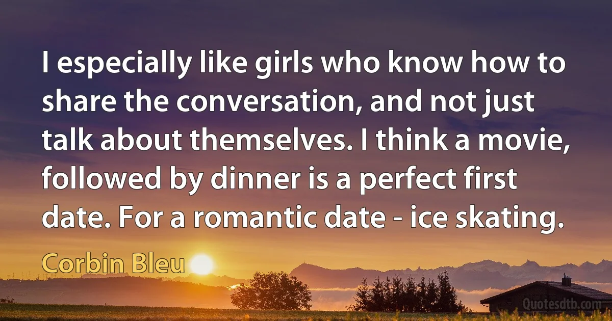 I especially like girls who know how to share the conversation, and not just talk about themselves. I think a movie, followed by dinner is a perfect first date. For a romantic date - ice skating. (Corbin Bleu)