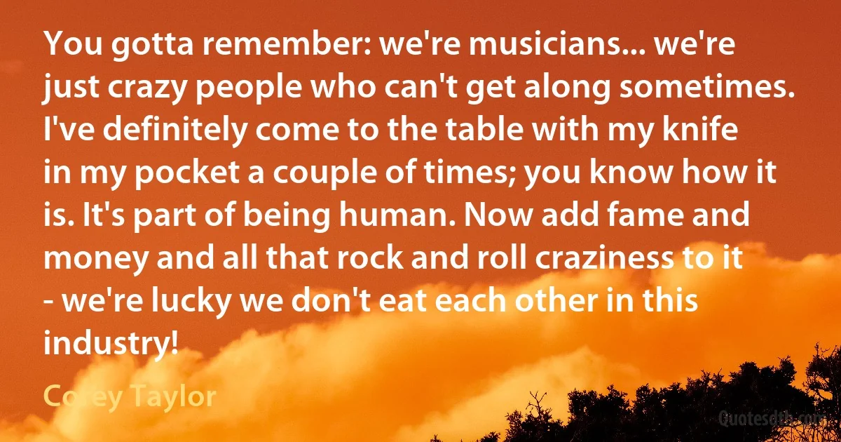 You gotta remember: we're musicians... we're just crazy people who can't get along sometimes. I've definitely come to the table with my knife in my pocket a couple of times; you know how it is. It's part of being human. Now add fame and money and all that rock and roll craziness to it - we're lucky we don't eat each other in this industry! (Corey Taylor)