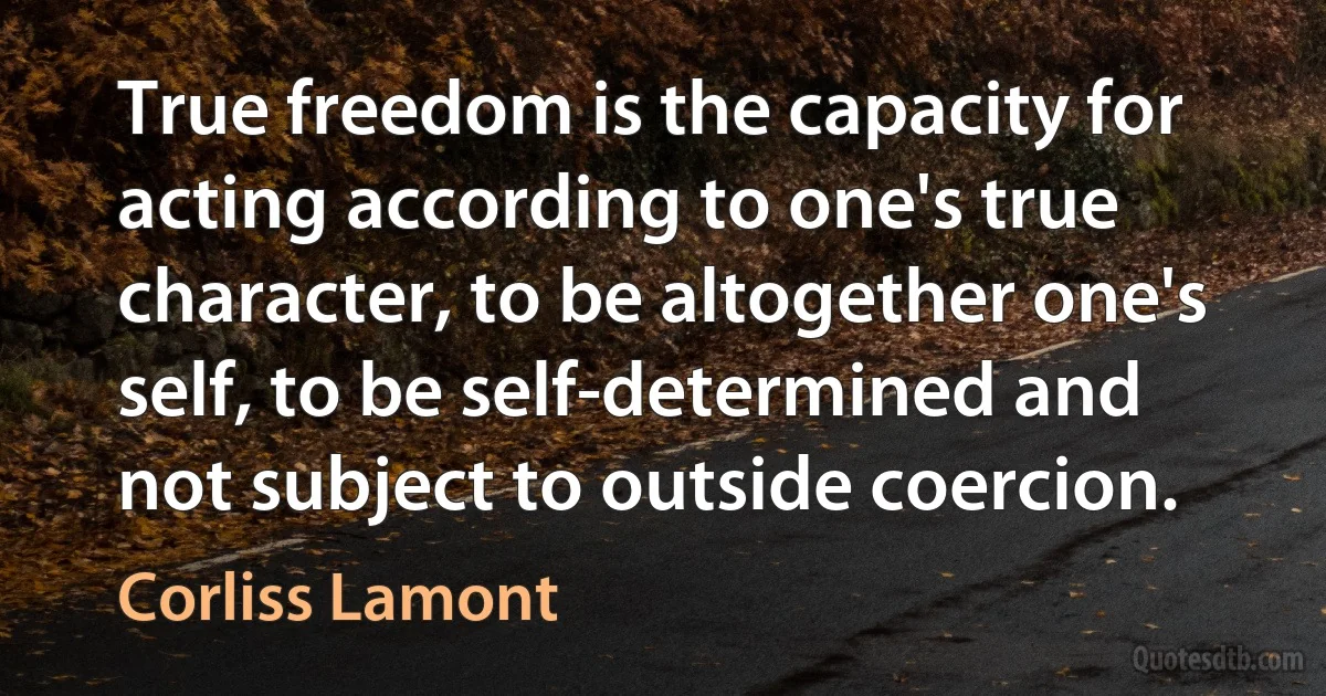 True freedom is the capacity for acting according to one's true character, to be altogether one's self, to be self-determined and not subject to outside coercion. (Corliss Lamont)