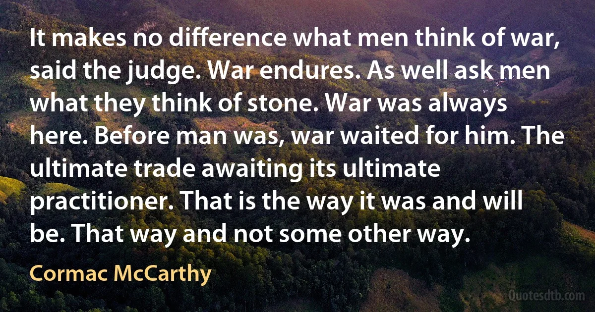 It makes no difference what men think of war, said the judge. War endures. As well ask men what they think of stone. War was always here. Before man was, war waited for him. The ultimate trade awaiting its ultimate practitioner. That is the way it was and will be. That way and not some other way. (Cormac McCarthy)