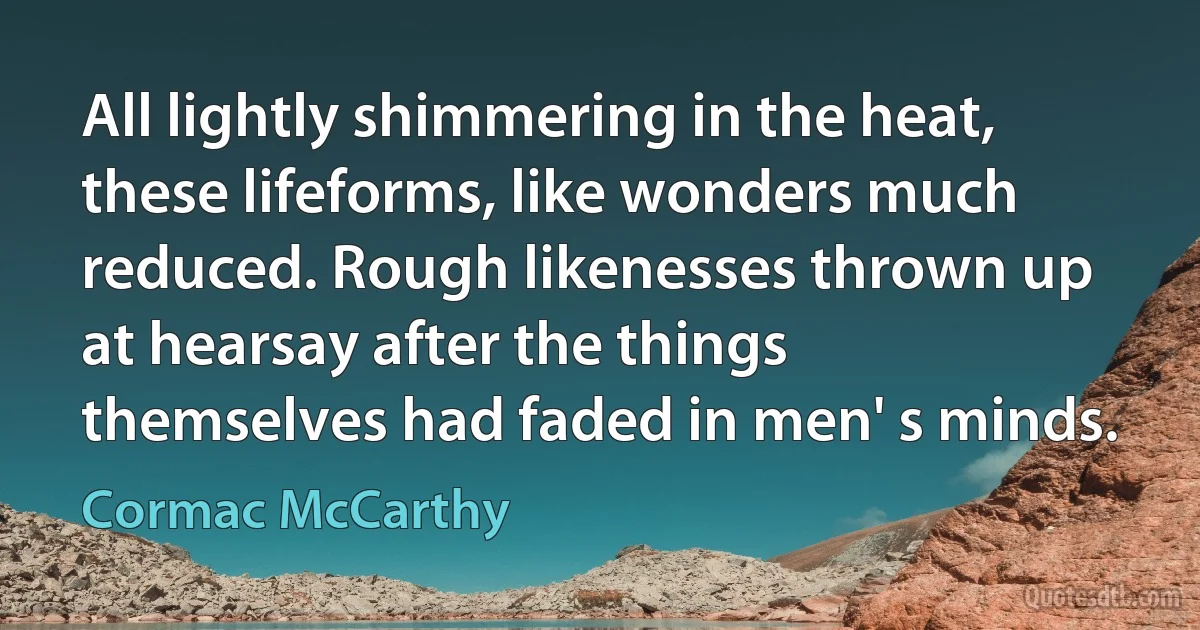 All lightly shimmering in the heat, these lifeforms, like wonders much reduced. Rough likenesses thrown up at hearsay after the things themselves had faded in men' s minds. (Cormac McCarthy)