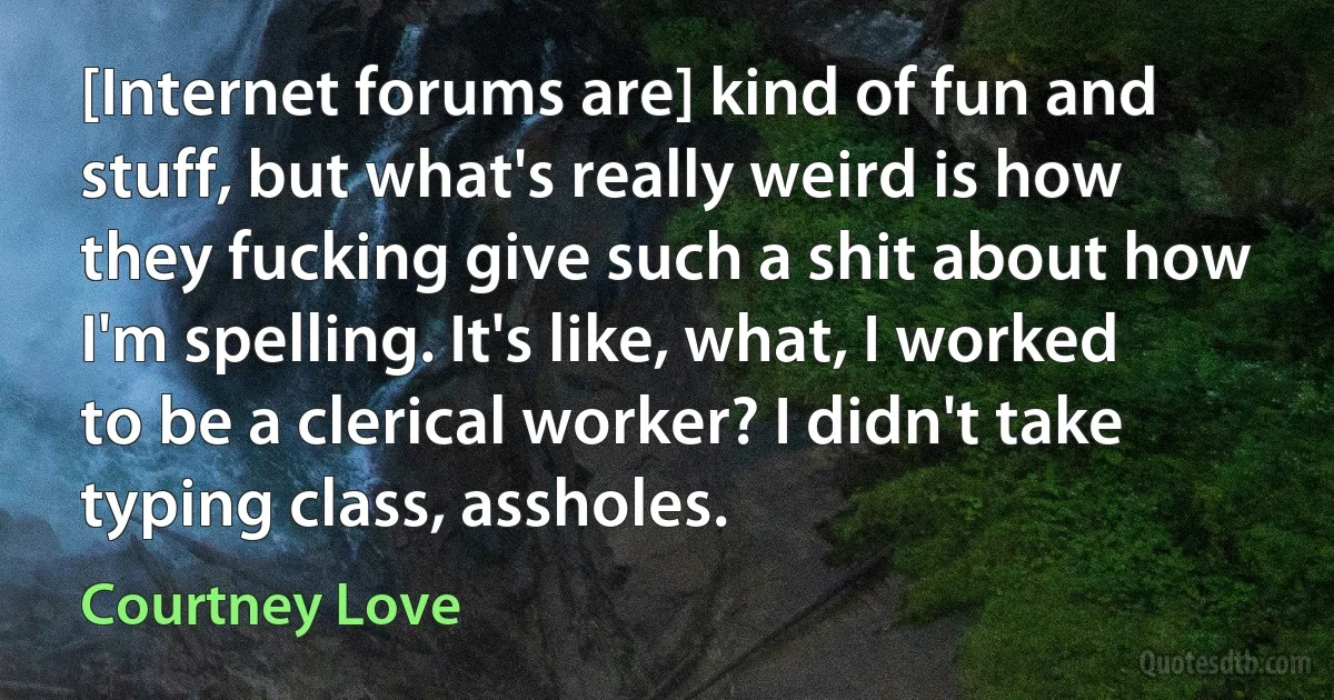 [Internet forums are] kind of fun and stuff, but what's really weird is how they fucking give such a shit about how I'm spelling. It's like, what, I worked to be a clerical worker? I didn't take typing class, assholes. (Courtney Love)